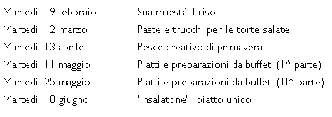 Casella di testo: Marted�    9 febbraio		Sua maest� il risoMarted�    2 marzo		Paste e trucchi per le torte salate Marted�  13 aprile		Pesce creativo di primaveraMarted�  11 maggio		Piatti e preparazioni da buffet  (1^ parte) Marted�  25 maggio		Piatti e preparazioni da buffet  (1I^ parte) Marted�    8 giugno		�Insalatone�   piatto unico